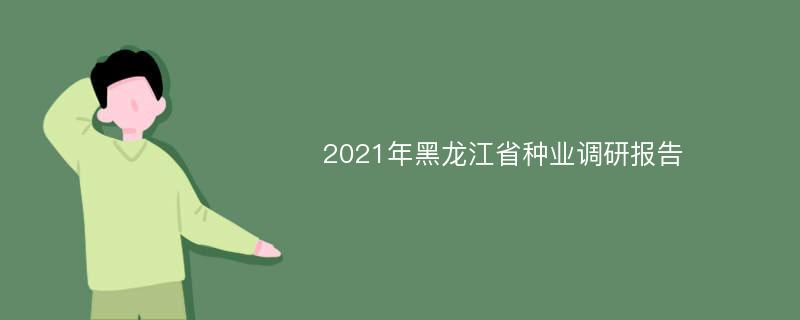 2021年黑龙江省种业调研报告