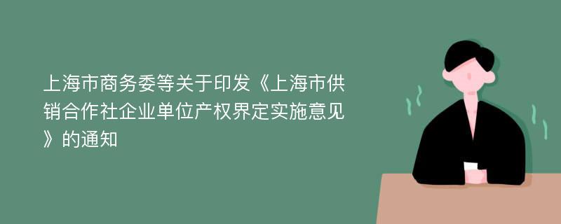 上海市商务委等关于印发《上海市供销合作社企业单位产权界定实施意见》的通知